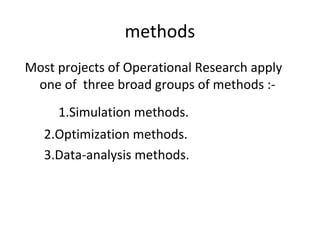 methods
Most projects of Operational Research apply
one of three broad groups of methods :-
1.Simulation methods.
2.Optimization methods.
3.Data-analysis methods.
 