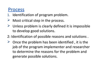 Process
1. Identification of program problem.
 Most critical step in the process.
 Unless problem is clearly defined it is impossible
to develop good solutions.
2: Identification of possible reasons and solutions .
 Once the problem has been identified , it is the
job of the program implementer and researcher
to determine the reasons for the problem and
generate possible solutions.
 