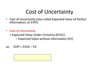 Cost of Uncertainty
• Cost of Uncertainty (also called Expected Value of Perfect
Information, or EVPI)
• Cost of Uncertainty
= Expected Value Under Certainty (EVUC)
– Expected Value without information (EV)
so: EVPI = EVUC – EV
 
