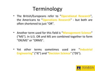 Terminology
• The British/Europeans refer to “Operational Research",
the Americans to “Operations Research" - but both are
often shortened to just "OR".
• Another term used for this field is “Management Science"
("MS"). In U.S. OR and MS are combined together to form
"OR/MS" or "ORMS".
• Yet other terms sometimes used are “Industrial
Engineering" ("IE") and “Decision Science" ("DS").
 