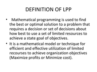 DEFINITION OF LPP
• Mathematical programming is used to find
the best or optimal solution to a problem that
requires a decision or set of decisions about
how best to use a set of limited resources to
achieve a state goal of objectives.
• It is a mathematical model or technique for
efficient and effective utilization of limited
recourses to achieve organization objectives
(Maximize profits or Minimize cost).
 