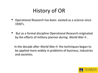 History of OR
 Operational Research has been existed as a science since
1930‘s.
 But as a formal discipline Operational Research originated
by the efforts of military planner during World War II .
In the decade after World War-II the techniques began to
be applied more widely in problems of business, industries
and societies.
 