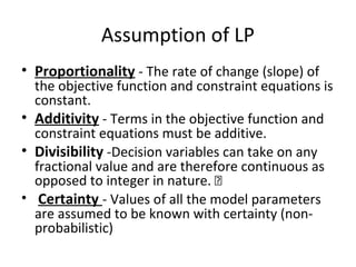 Assumption of LP
• Proportionality - The rate of change (slope) of
the objective function and constraint equations is
constant.
• Additivity - Terms in the objective function and
constraint equations must be additive.
• Divisibility -Decision variables can take on any
fractional value and are therefore continuous as
opposed to integer in nature. 
• Certainty - Values of all the model parameters
are assumed to be known with certainty (non-
probabilistic)
 
