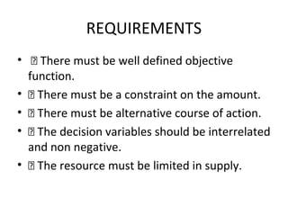 REQUIREMENTS
•  There must be well defined objective
function.
•  There must be a constraint on the amount.
•  There must be alternative course of action.
•  The decision variables should be interrelated
and non negative.
•  The resource must be limited in supply.
 