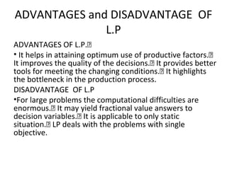 ADVANTAGES and DISADVANTAGE OF
L.P
ADVANTAGES OF L.P.
• It helps in attaining optimum use of productive factors.
It improves the quality of the decisions. It provides better
tools for meeting the changing conditions. It highlights
the bottleneck in the production process.
DISADVANTAGE OF L.P
•For large problems the computational difficulties are
enormous. It may yield fractional value answers to
decision variables. It is applicable to only static
situation. LP deals with the problems with single
objective.
 