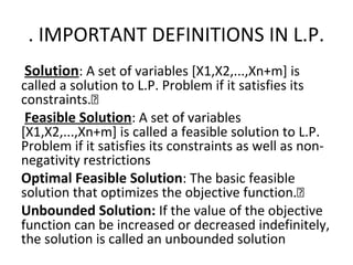 . IMPORTANT DEFINITIONS IN L.P.
Solution: A set of variables [X1,X2,...,Xn+m] is
called a solution to L.P. Problem if it satisfies its
constraints.
Feasible Solution: A set of variables
[X1,X2,...,Xn+m] is called a feasible solution to L.P.
Problem if it satisfies its constraints as well as non-
negativity restrictions
Optimal Feasible Solution: The basic feasible
solution that optimizes the objective function.
Unbounded Solution: If the value of the objective
function can be increased or decreased indefinitely,
the solution is called an unbounded solution
 