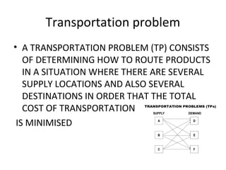 Transportation problem
• A TRANSPORTATION PROBLEM (TP) CONSISTS
OF DETERMINING HOW TO ROUTE PRODUCTS
IN A SITUATION WHERE THERE ARE SEVERAL
SUPPLY LOCATIONS AND ALSO SEVERAL
DESTINATIONS IN ORDER THAT THE TOTAL
COST OF TRANSPORTATION
IS MINIMISED
 
