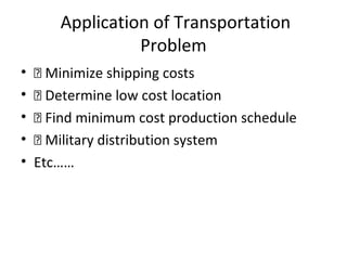 Application of Transportation
Problem
•  Minimize shipping costs
•  Determine low cost location
•  Find minimum cost production schedule
•  Military distribution system
• Etc……
 