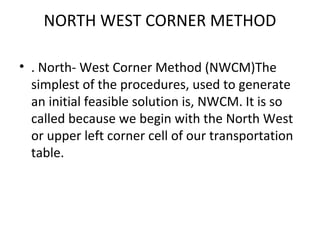 NORTH WEST CORNER METHOD
• . North- West Corner Method (NWCM)The
simplest of the procedures, used to generate
an initial feasible solution is, NWCM. It is so
called because we begin with the North West
or upper left corner cell of our transportation
table.
 