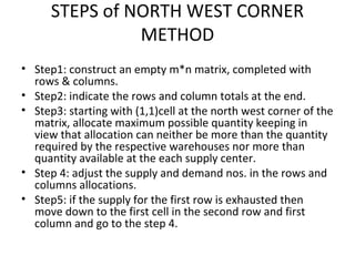 STEPS of NORTH WEST CORNER
METHOD
• Step1: construct an empty m*n matrix, completed with
rows & columns.
• Step2: indicate the rows and column totals at the end.
• Step3: starting with (1,1)cell at the north west corner of the
matrix, allocate maximum possible quantity keeping in
view that allocation can neither be more than the quantity
required by the respective warehouses nor more than
quantity available at the each supply center.
• Step 4: adjust the supply and demand nos. in the rows and
columns allocations.
• Step5: if the supply for the first row is exhausted then
move down to the first cell in the second row and first
column and go to the step 4.
 