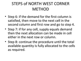STEPS of NORTH WEST CORNER
METHOD
• Step 6: if the demand for the first column is
satisfied, then move to the next cell in the
second column and first row and go to step 4.
• Step 7: if for any cell, supply equals demand
then the next allocation can be made in cell
either in the next row or column.
• Step 8: continue the procedure until the total
available quantity is fully allocated to the cells
as required.
 