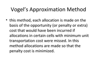 Vogel’s Approximation Method
• this method, each allocation is made on the
basis of the opportunity (or penalty or extra)
cost that would have been incurred if
allocations in certain cells with minimum unit
transportation cost were missed. In this
method allocations are made so that the
penalty cost is minimized.
 