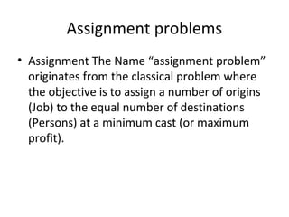 Assignment problems
• Assignment The Name “assignment problem”
originates from the classical problem where
the objective is to assign a number of origins
(Job) to the equal number of destinations
(Persons) at a minimum cast (or maximum
profit).
 