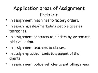 Application areas of Assignment
Problem
• In assignment machines to factory orders.
• In assigning sales/marketing people to sales
territories.
• In assignment contracts to bidders by systematic
bid evaluation.
• In assignment teachers to classes.
• In assigning accountants to account of the
clients.
• In assignment police vehicles to patrolling areas.
 