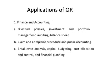 Applications of OR
1. Finance and Accounting:
a. Dividend policies, investment and portfolio
management, auditing, balance sheet
b. Claim and Complaint procedure and public accounting
c. Break-even analysis, capital budgeting, cost allocation
and control, and financial planning
 