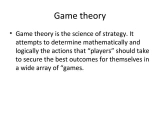 Game theory
• Game theory is the science of strategy. It
attempts to determine mathematically and
logically the actions that “players” should take
to secure the best outcomes for themselves in
a wide array of “games.
 