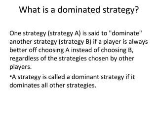 What is a dominated strategy?
One strategy (strategy A) is said to "dominate"
another strategy (strategy B) if a player is always
better off choosing A instead of choosing B,
regardless of the strategies chosen by other
players.
•A strategy is called a dominant strategy if it
dominates all other strategies.
 
