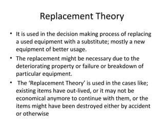 Replacement Theory
• It is used in the decision making process of replacing
a used equipment with a substitute; mostly a new
equipment of better usage.
• The replacement might be necessary due to the
deteriorating property or failure or breakdown of
particular equipment.
• The ‘Replacement Theory’ is used in the cases like;
existing items have out-lived, or it may not be
economical anymore to continue with them, or the
items might have been destroyed either by accident
or otherwise
 