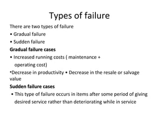 Types of failure
There are two types of failure
• Gradual failure
• Sudden failure
Gradual failure casesGradual failure cases
• Increased running costs ( maintenance +
operating cost)
•Decrease in productivity • Decrease in the resale or salvage
value
Sudden failure casesSudden failure cases
• This type of failure occurs in items after some period of giving
desired service rather than deteriorating while in service
 