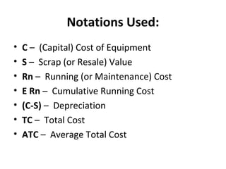 Notations Used:
• C – (Capital) Cost of Equipment
• S – Scrap (or Resale) Value
• Rn – Running (or Maintenance) Cost
• E Rn – Cumulative Running Cost
• (C-S) – Depreciation
• TC – Total Cost
• ATC – Average Total Cost
 