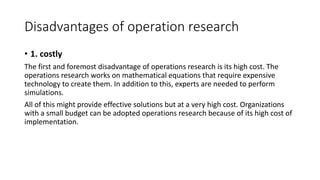 Disadvantages of operation research
• 1. costly
The first and foremost disadvantage of operations research is its high cost. The
operations research works on mathematical equations that require expensive
technology to create them. In addition to this, experts are needed to perform
simulations.
All of this might provide effective solutions but at a very high cost. Organizations
with a small budget can be adopted operations research because of its high cost of
implementation.
 