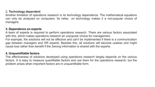 2. Technology dependent
Another limitation of operations research is its technology dependence. The mathematical equations
can only be analyzed on computers. Its relies on technology makes it a non-popular choice of
managers.
3. Dependence on experts
A team of experts is required to perform operations research. There are various factors associated
with this, which makes operations research an unpopular choice for management.
For example, the solutions will not be effective and can’t be implemented if there is a communication
gap between managers and OR experts. Besides this, all solutions will become useless and might
cause loss rather than benefit if the 3wrong information is shared with the experts.
4. Unquantifiable factors
The effectiveness of solutions developed using operations research largely depends on the various
factors. It is easy to measure quantifiable factors and use them for the operations research, but the
problem arises when important factors are in unquantifiable form.
 