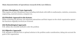 Main characteristics of operations research (O.R.) are follows:
(i) Inter-Disciplinary Team Approach:
This requires an inter-disciplinary team including individuals with skills in mathematics, statistics, economics,
engineering, material sciences, computer etc.
(ii) Wholistic Approach to the System:
While evaluating any decision, the important interactions and their impact on the whole organisation against
the functions originally involved are reviewed.
(iii) Methodological Approach:
O.R. utilizes the scientific method to solve the problem
(iv) Objective Approach:
O.R. attempts to find the best or optimal solution to the problem under consideration, taking into account the
goals of the organization
 
