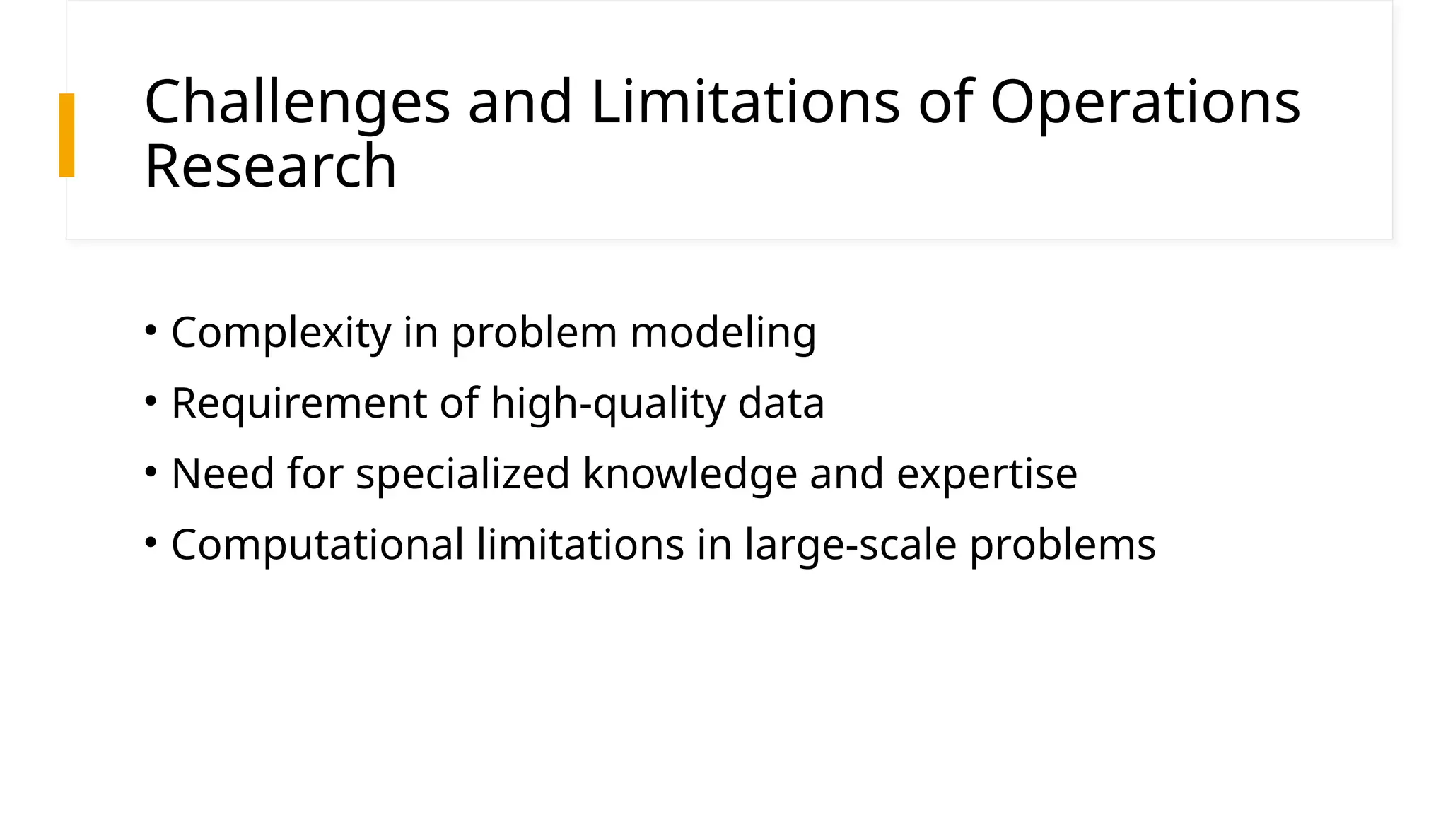 Challenges and Limitations of Operations
Research
• Complexity in problem modeling
• Requirement of high-quality data
• Need for specialized knowledge and expertise
• Computational limitations in large-scale problems