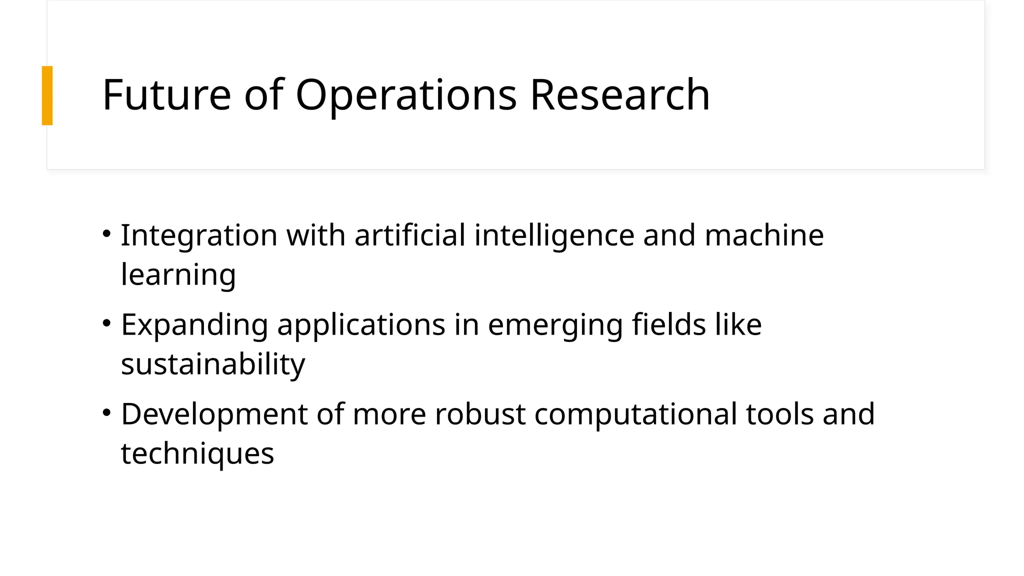 Future of Operations Research
• Integration with artificial intelligence and machine
learning
• Expanding applications in emerging fields like
sustainability
• Development of more robust computational tools and
techniques