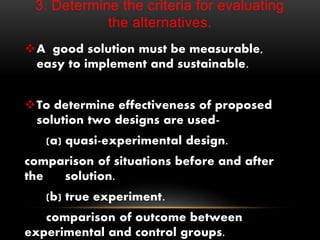 3. Determine the criteria for evaluating
the alternatives.
A good solution must be measurable,
easy to implement and sustainable.
To determine effectiveness of proposed
solution two designs are used-
(a) quasi-experimental design.
comparison of situations before and after
the solution.
(b) true experiment.
comparison of outcome between
experimental and control groups.
 