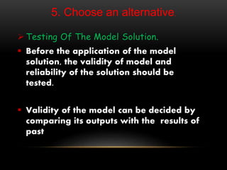 5. Choose an alternative.
 Testing Of The Model Solution.
 Before the application of the model
solution, the validity of model and
reliability of the solution should be
tested.
 Validity of the model can be decided by
comparing its outputs with the results of
past
 