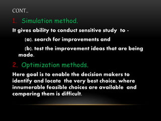 CONT..
1. Simulation method.
It gives ability to conduct sensitive study to -
(a). search for improvements and
(b). test the improvement ideas that are being
made.
2. Optimization methods.
Here goal is to enable the decision makers to
identify and locate the very best choice, where
innumerable feasible choices are available and
comparing them is difficult.
 