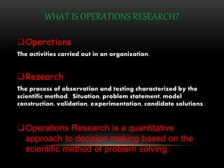 WHAT IS OPERATIONS RESEARCH?
Operations
The activities carried out in an organization.
Research
The process of observation and testing characterized by the
scientific method. Situation, problem statement, model
construction, validation, experimentation, candidate solutions.
Operations Research is a quantitative
approach to decision making based on the
scientific method of problem solving.
 
