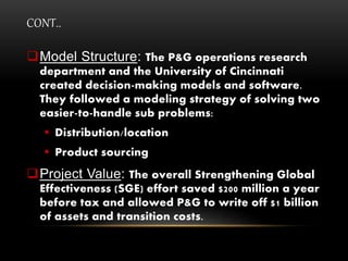 CONT..
Model Structure: The P&G operations research
department and the University of Cincinnati
created decision-making models and software.
They followed a modeling strategy of solving two
easier-to-handle sub problems:
 Distribution/location
 Product sourcing
Project Value: The overall Strengthening Global
Effectiveness (SGE) effort saved $200 million a year
before tax and allowed P&G to write off $1 billion
of assets and transition costs.
 