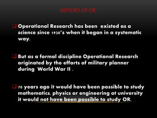HISTORY OF OR.
 Operational Research has been existed as a
science since 1930’s when it began in a systematic
way.
 But as a formal discipline Operational Research
originated by the efforts of military planner
during World War II .
 70 years ago it would have been possible to study
mathematics, physics or engineering at university
it would not have been possible to study OR.
 