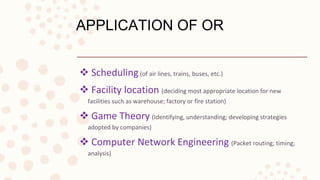 APPLICATION OF OR
 Scheduling(of air lines, trains, buses, etc.)
 Facility location (deciding most appropriate location for new
facilities such as warehouse; factory or fire station)
 Game Theory (Identifying, understanding; developing strategies
adopted by companies)
 Computer Network Engineering (Packet routing; timing;
analysis)
 