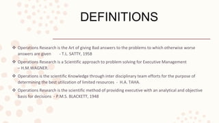 DEFINITIONS
 Operations Research is the Art of giving Bad answers to the problems to which otherwise worse
answers are given - T.L. SATTY, 1958
 Operations Research is a Scientific approach to problem solving for Executive Management
– H.M.WAGNER.
 Operations is the scientific Knowledge through inter disciplinary team efforts for the purpose of
determining the best utilization of limited resources - H.A. TAHA.
 Operations Research is the scientific method of providing executive with an analytical and objective
basis for decisions - P.M.S. BLACKETT, 1948
 