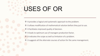 USES OF OR
 It provides a logical and systematic approach to the problem.
 It allows modification of mathematical solution before they put to use.
 It facilitates improved quality of decision.
 It leads to optimum use of managers production factor.
 It indicates the scope as well as limitation of a problem.
 It suggests all the alternate courses of action for the same management.
 