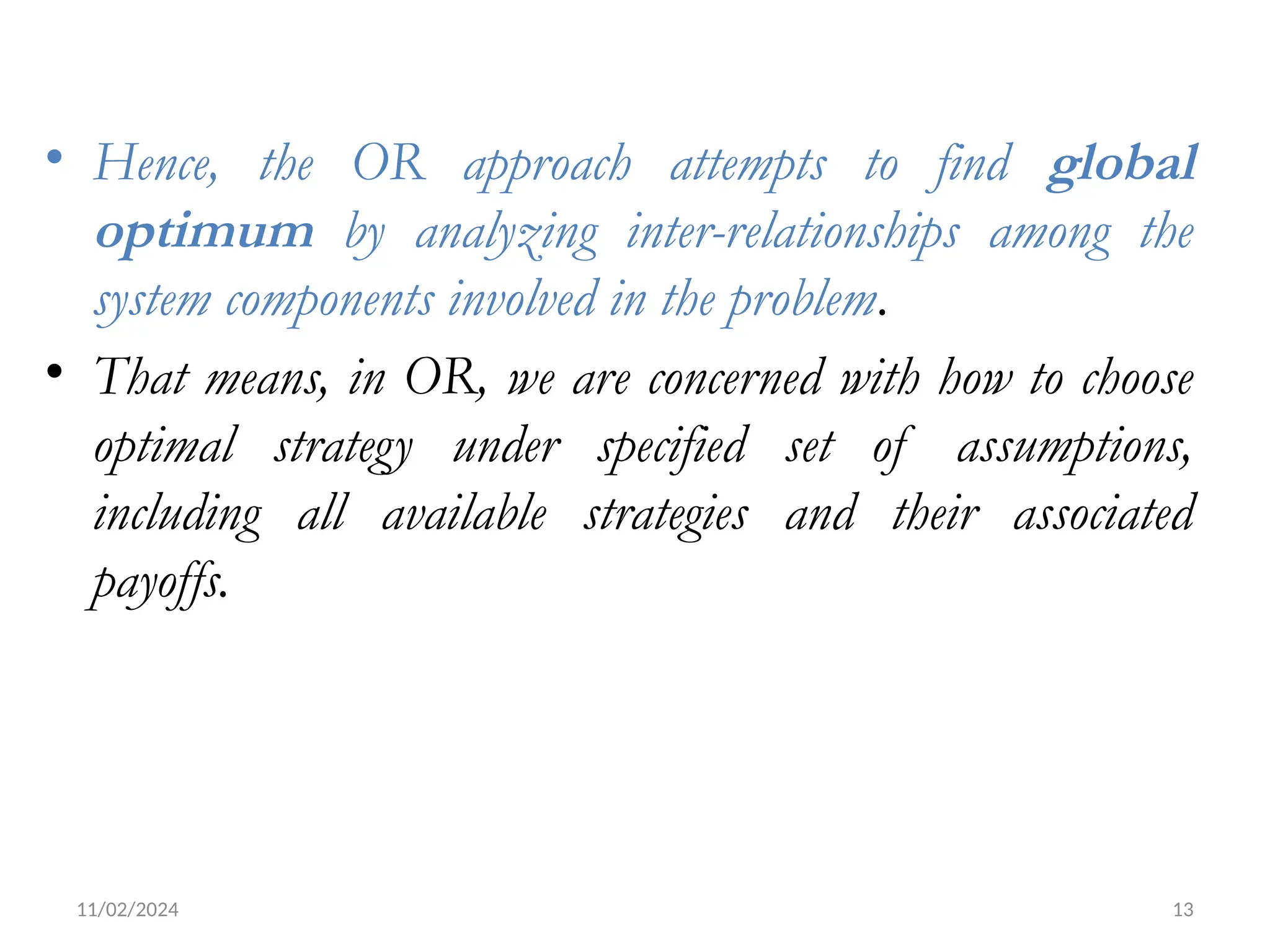 11/02/2024 13
• Hence, the OR approach attempts to find global
optimum by analyzing inter-relationships among the
system components involved in the problem.
• That means, in OR, we are concerned with how to choose
optimal strategy under specified set of assumptions,
including all available strategies and their associated
payoffs.
 