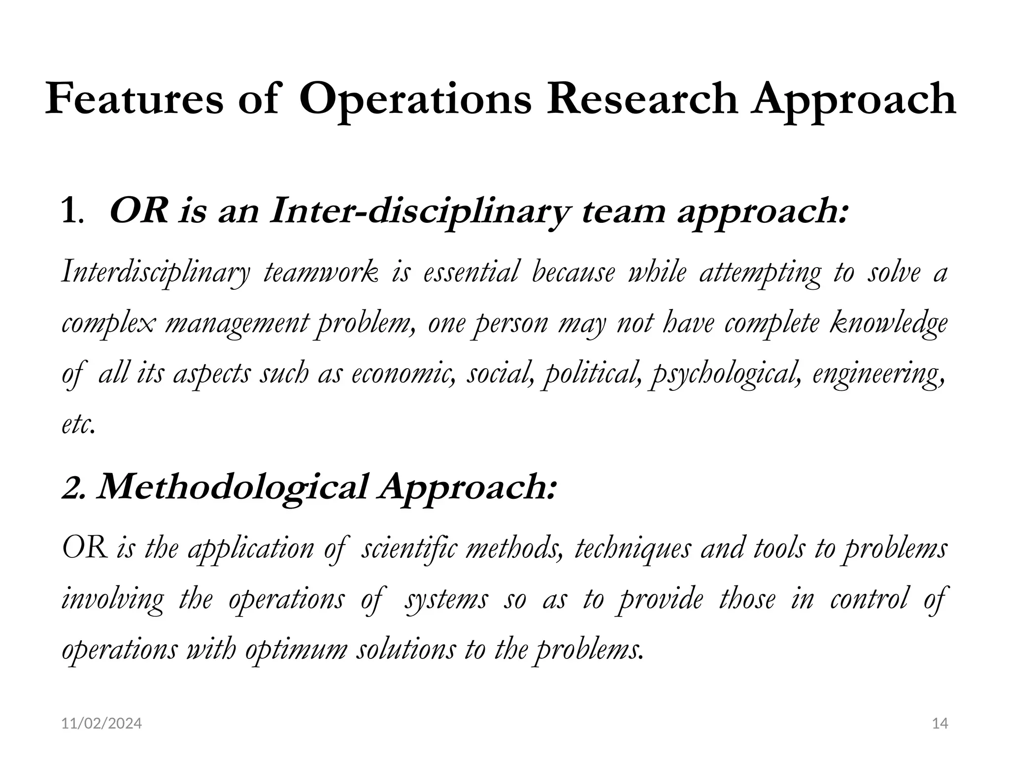11/02/2024 14
Features of Operations Research Approach
1. OR is an Inter-disciplinary team approach:
Interdisciplinary teamwork is essential because while attempting to solve a
complex management problem, one person may not have complete knowledge
of all its aspects such as economic, social, political, psychological, engineering,
etc.
2. Methodological Approach:
OR is the application of scientific methods, techniques and tools to problems
involving the operations of systems so as to provide those in control of
operations with optimum solutions to the problems.
 