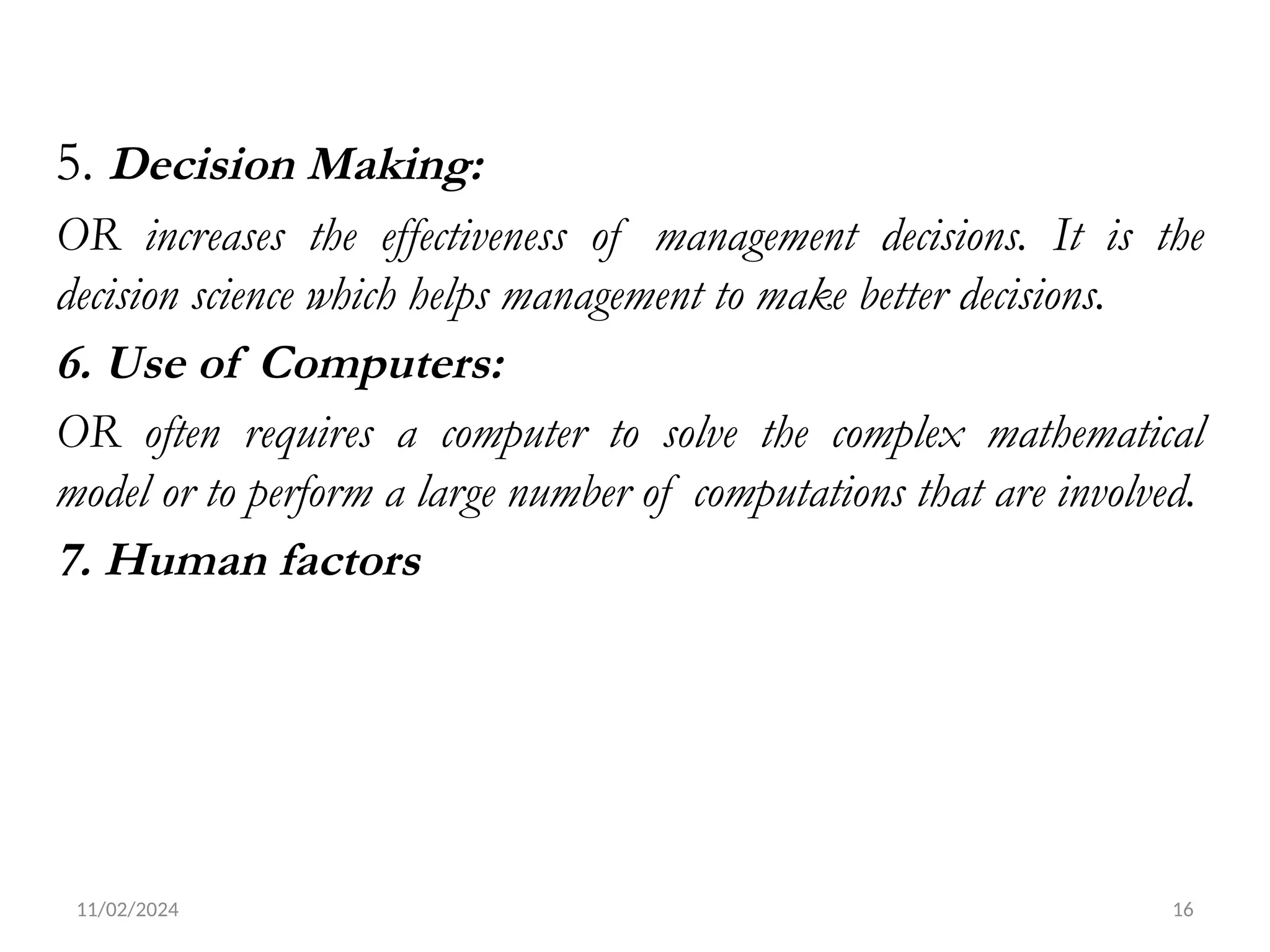 11/02/2024 16
5. Decision Making:
OR increases the effectiveness of management decisions. It is the
decision science which helps management to make better decisions.
6. Use of Computers:
OR often requires a computer to solve the complex mathematical
model or to perform a large number of computations that are involved.
7. Human factors
 