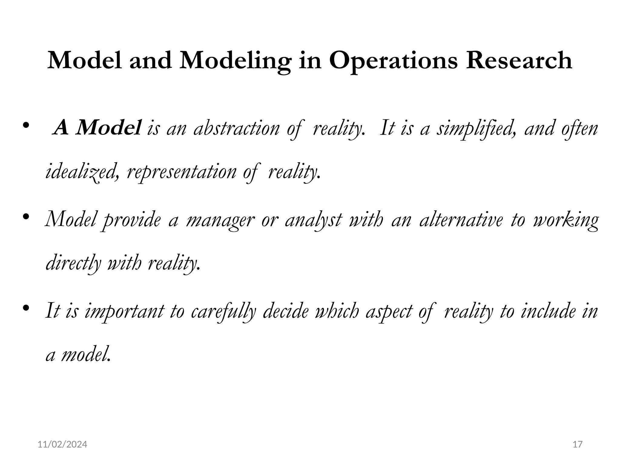 11/02/2024 17
Model and Modeling in Operations Research
• A Model is an abstraction of reality. It is a simplified, and often
idealized, representation of reality.
• Model provide a manager or analyst with an alternative to working
directly with reality.
• It is important to carefully decide which aspect of reality to include in
a model.
 