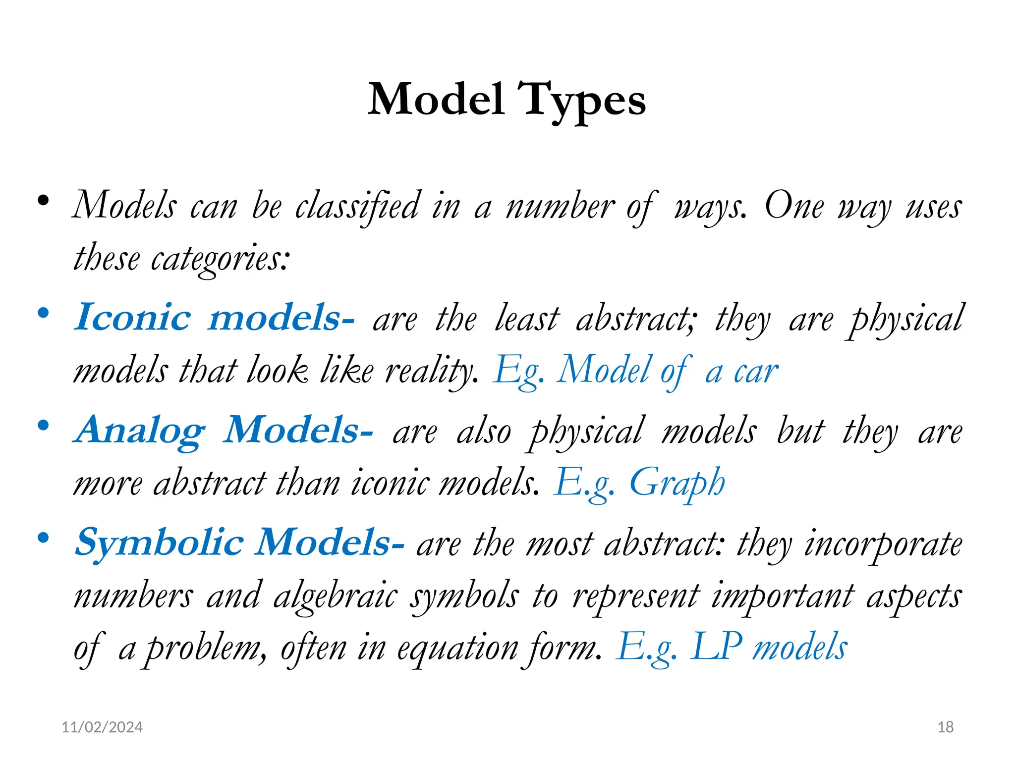 11/02/2024 18
Model Types
• Models can be classified in a number of ways. One way uses
these categories:
• Iconic models- are the least abstract; they are physical
models that look like reality. Eg. Model of a car
• Analog Models- are also physical models but they are
more abstract than iconic models. E.g. Graph
• Symbolic Models- are the most abstract: they incorporate
numbers and algebraic symbols to represent important aspects
of a problem, often in equation form. E.g. LP models
 