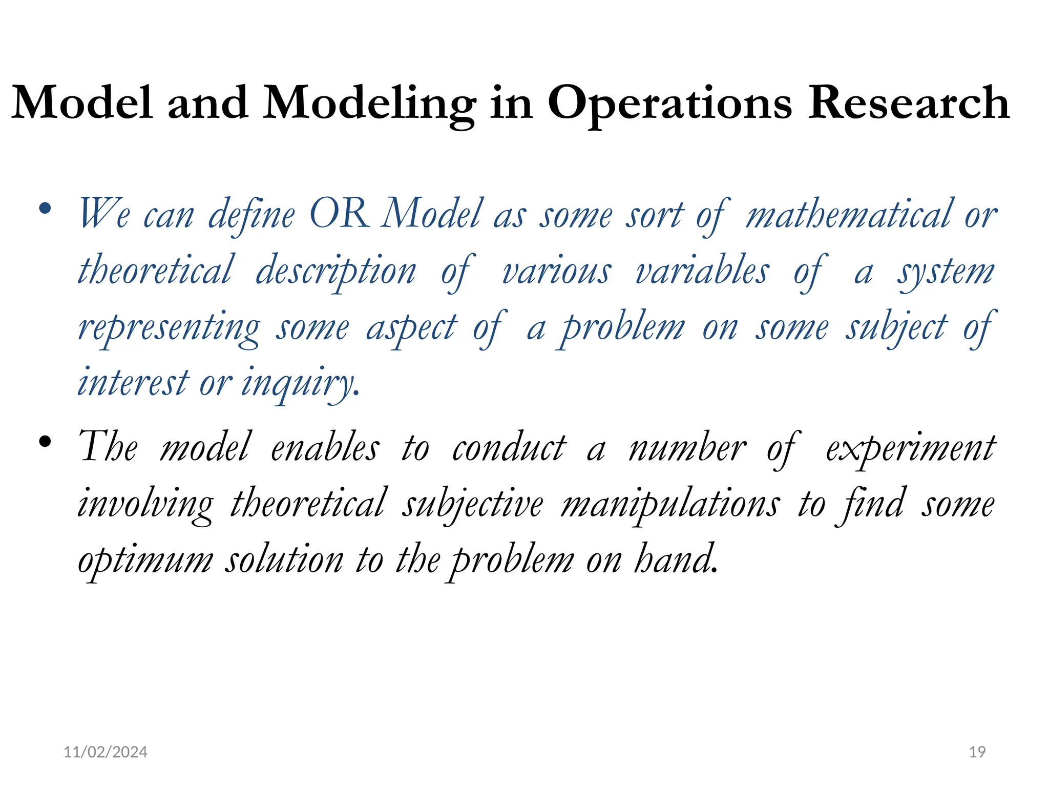 11/02/2024 19
Model and Modeling in Operations Research
• We can define OR Model as some sort of mathematical or
theoretical description of various variables of a system
representing some aspect of a problem on some subject of
interest or inquiry.
• The model enables to conduct a number of experiment
involving theoretical subjective manipulations to find some
optimum solution to the problem on hand.
 