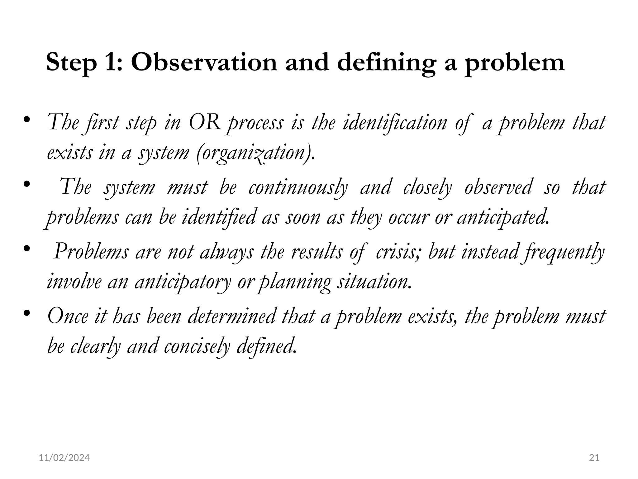 11/02/2024 21
Step 1: Observation and defining a problem
• The first step in OR process is the identification of a problem that
exists in a system (organization).
• The system must be continuously and closely observed so that
problems can be identified as soon as they occur or anticipated.
• Problems are not always the results of crisis; but instead frequently
involve an anticipatory or planning situation.
• Once it has been determined that a problem exists, the problem must
be clearly and concisely defined.
 