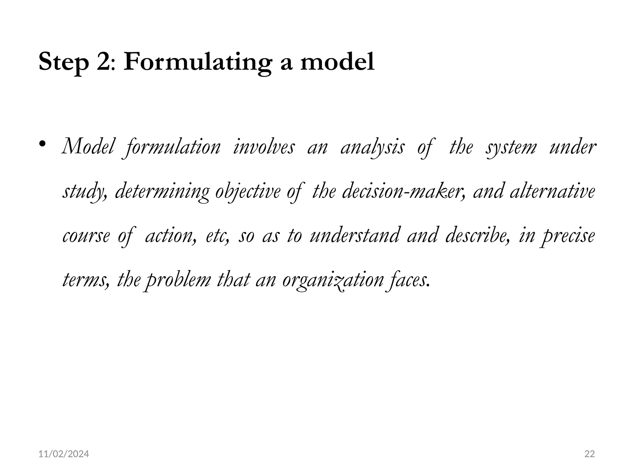 11/02/2024 22
Step 2: Formulating a model
• Model formulation involves an analysis of the system under
study, determining objective of the decision-maker, and alternative
course of action, etc, so as to understand and describe, in precise
terms, the problem that an organization faces.
 