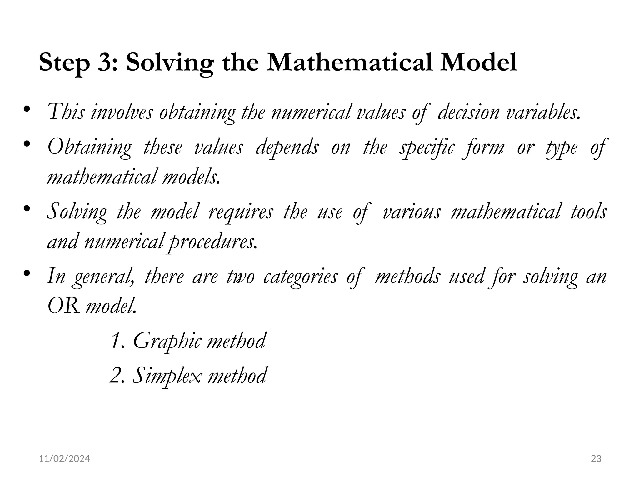 11/02/2024 23
Step 3: Solving the Mathematical Model
• This involves obtaining the numerical values of decision variables.
• Obtaining these values depends on the specific form or type of
mathematical models.
• Solving the model requires the use of various mathematical tools
and numerical procedures.
• In general, there are two categories of methods used for solving an
OR model.
1. Graphic method
2. Simplex method
 