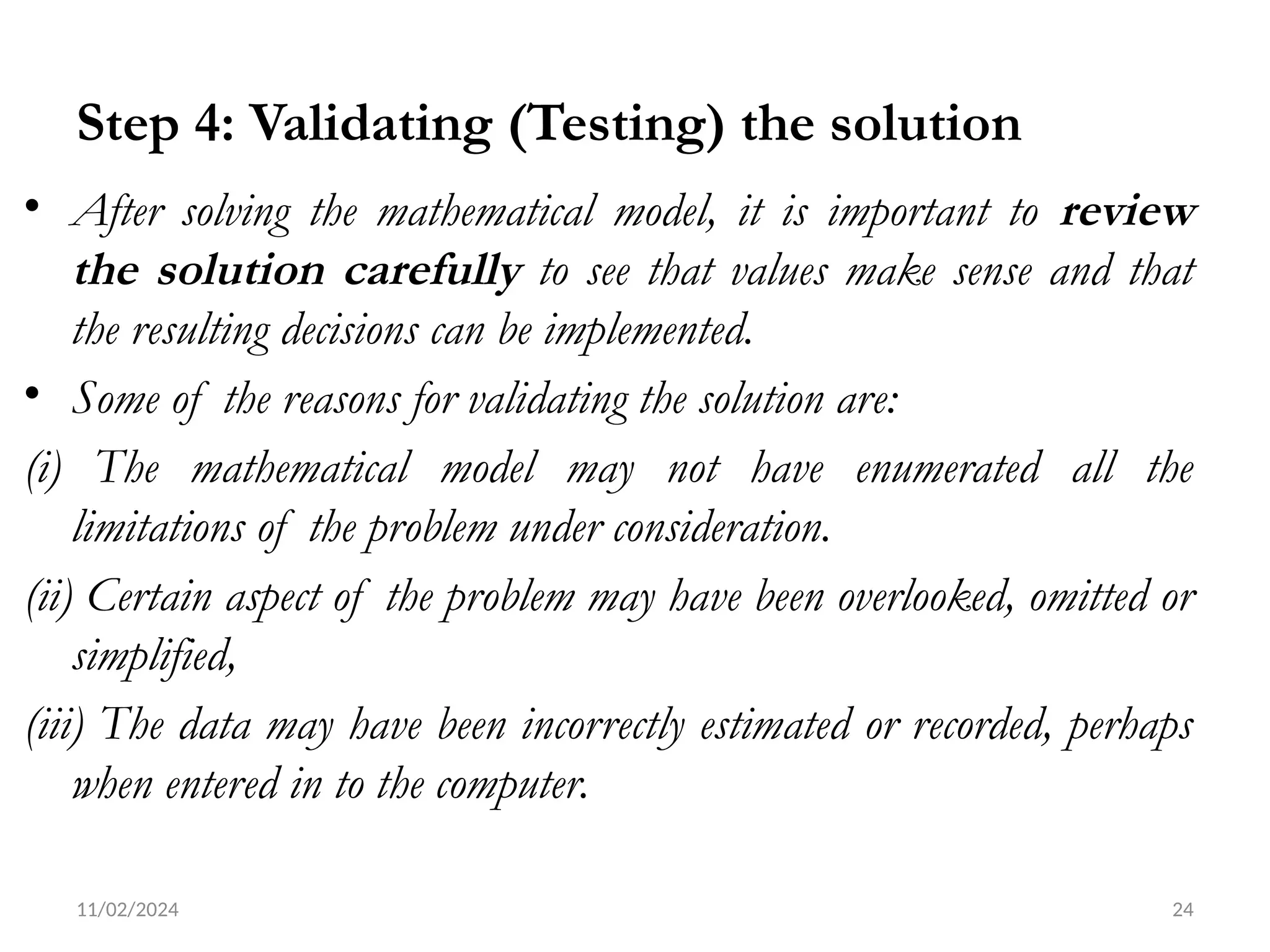 11/02/2024 24
Step 4: Validating (Testing) the solution
• After solving the mathematical model, it is important to review
the solution carefully to see that values make sense and that
the resulting decisions can be implemented.
• Some of the reasons for validating the solution are:
(i) The mathematical model may not have enumerated all the
limitations of the problem under consideration.
(ii) Certain aspect of the problem may have been overlooked, omitted or
simplified,
(iii) The data may have been incorrectly estimated or recorded, perhaps
when entered in to the computer.
 