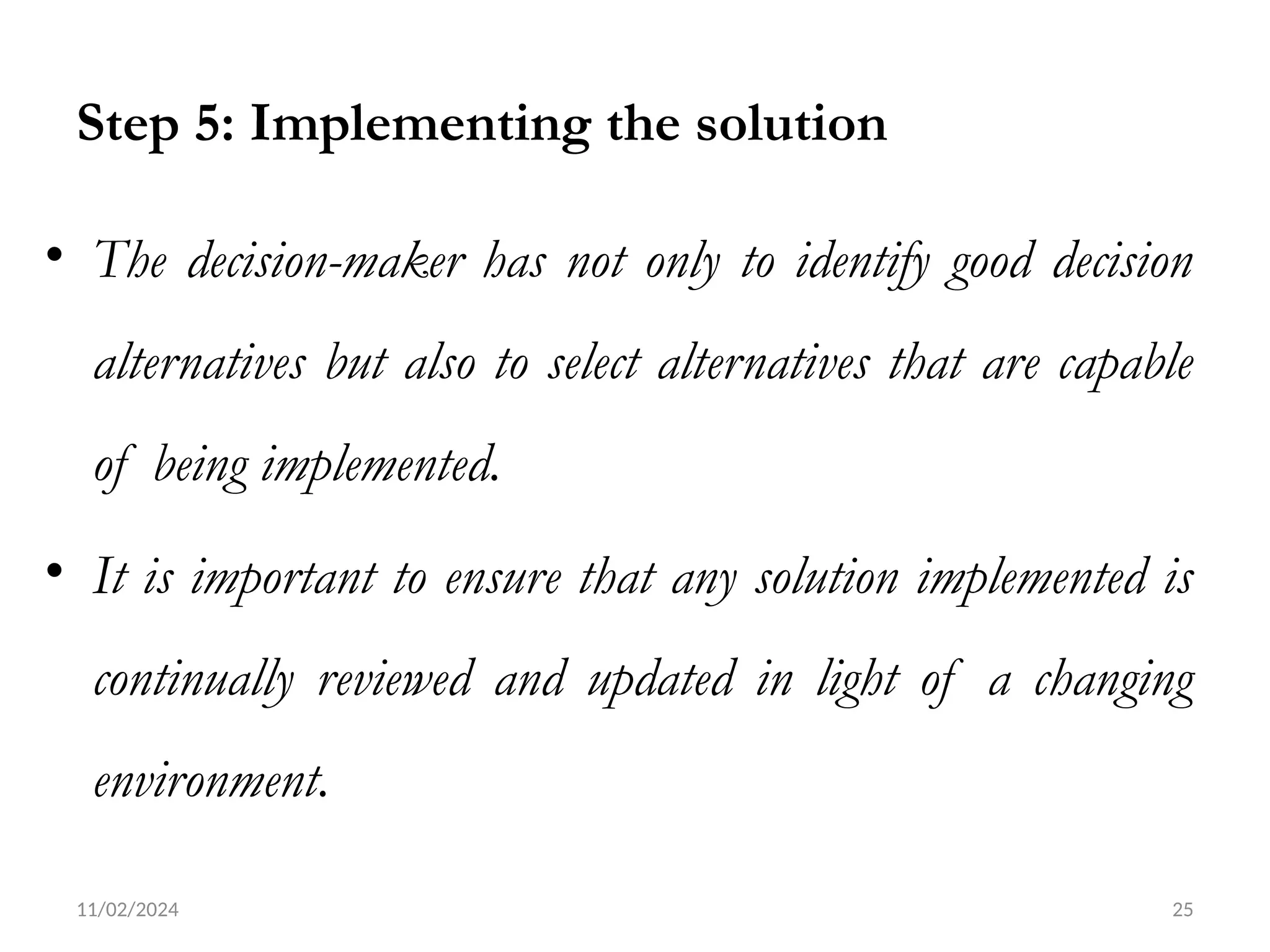11/02/2024 25
Step 5: Implementing the solution
• The decision-maker has not only to identify good decision
alternatives but also to select alternatives that are capable
of being implemented.
• It is important to ensure that any solution implemented is
continually reviewed and updated in light of a changing
environment.
 