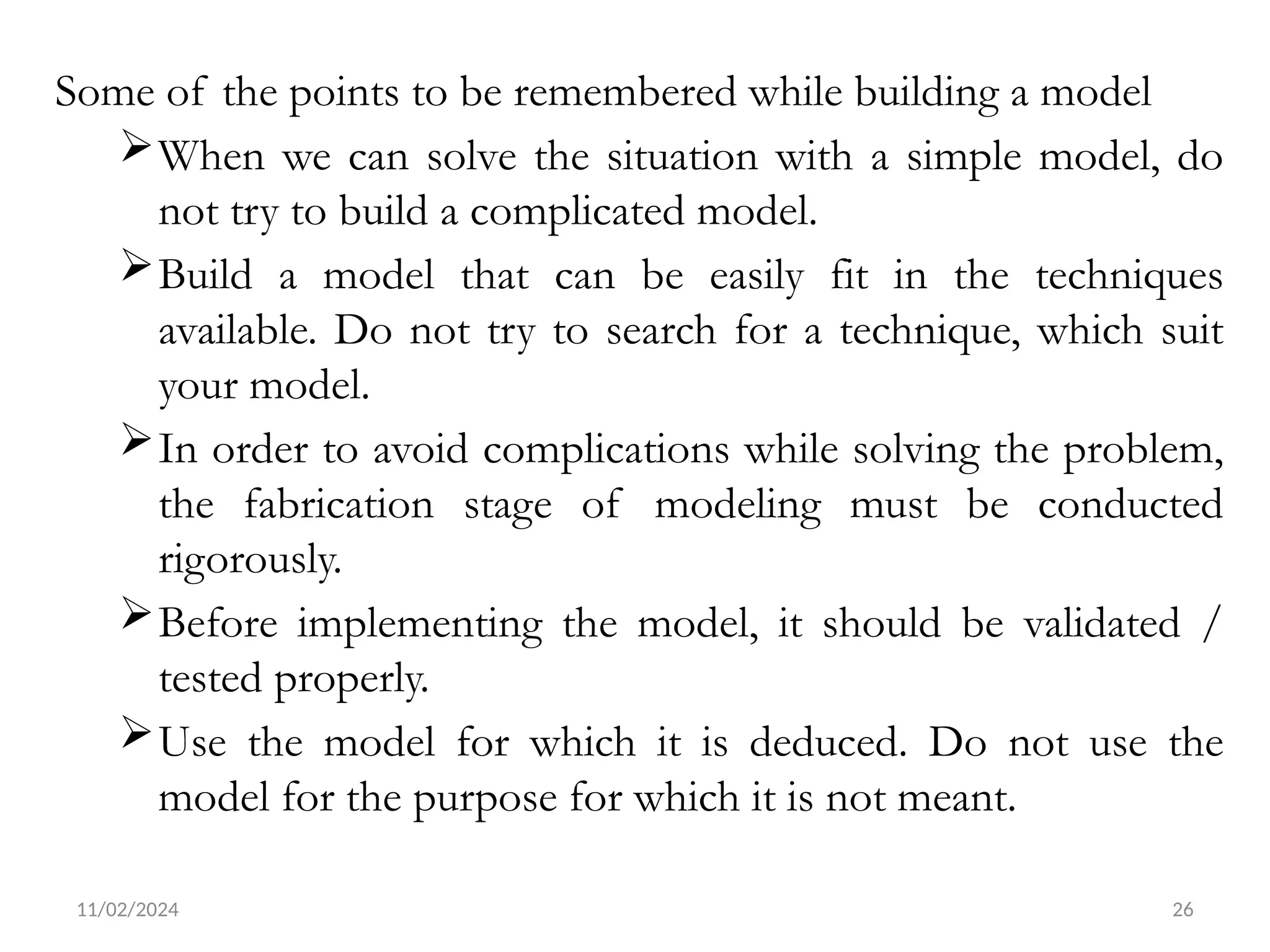11/02/2024 26
Some of the points to be remembered while building a model
When we can solve the situation with a simple model, do
not try to build a complicated model.
Build a model that can be easily fit in the techniques
available. Do not try to search for a technique, which suit
your model.
In order to avoid complications while solving the problem,
the fabrication stage of modeling must be conducted
rigorously.
Before implementing the model, it should be validated /
tested properly.
Use the model for which it is deduced. Do not use the
model for the purpose for which it is not meant.
 